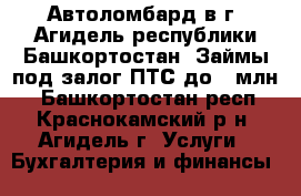  Автоломбард в г. Агидель республики Башкортостан. Займы под залог ПТС до 1 млн  - Башкортостан респ., Краснокамский р-н, Агидель г. Услуги » Бухгалтерия и финансы   